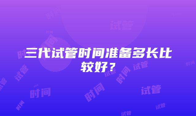 三代试管时间准备多长比较好？