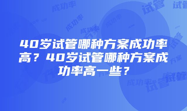 40岁试管哪种方案成功率高？40岁试管哪种方案成功率高一些？