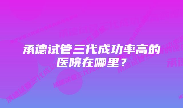 承德试管三代成功率高的医院在哪里？