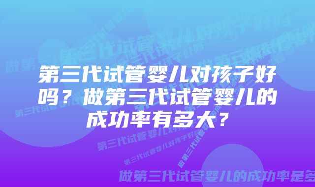 第三代试管婴儿对孩子好吗？做第三代试管婴儿的成功率有多大？