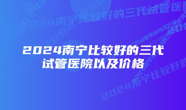 2024南宁比较好的三代试管医院以及价格