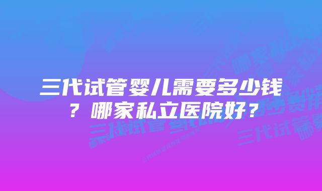 三代试管婴儿需要多少钱？哪家私立医院好？