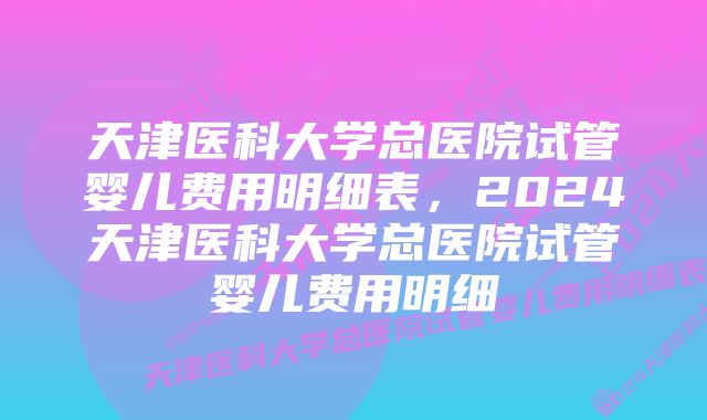 天津医科大学总医院试管婴儿费用明细表，2024天津医科大学总医院试管婴儿费用明细