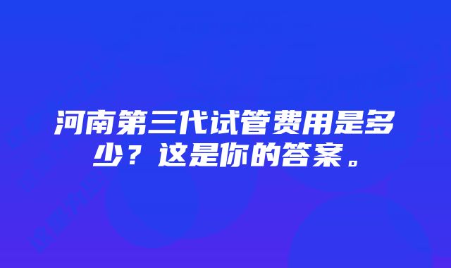 河南第三代试管费用是多少？这是你的答案。