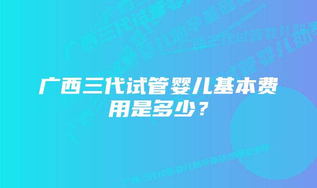 广西三代试管婴儿基本费用是多少？