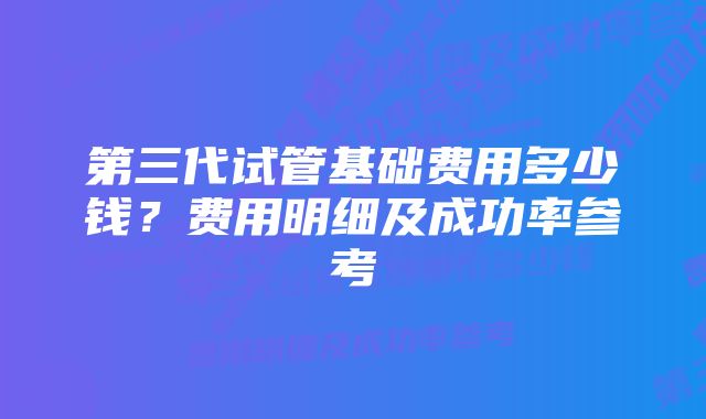 第三代试管基础费用多少钱？费用明细及成功率参考