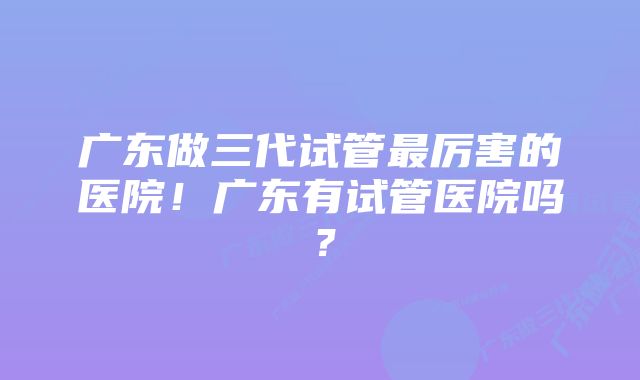 广东做三代试管最厉害的医院！广东有试管医院吗？