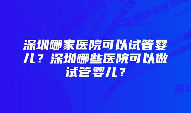 深圳哪家医院可以试管婴儿？深圳哪些医院可以做试管婴儿？