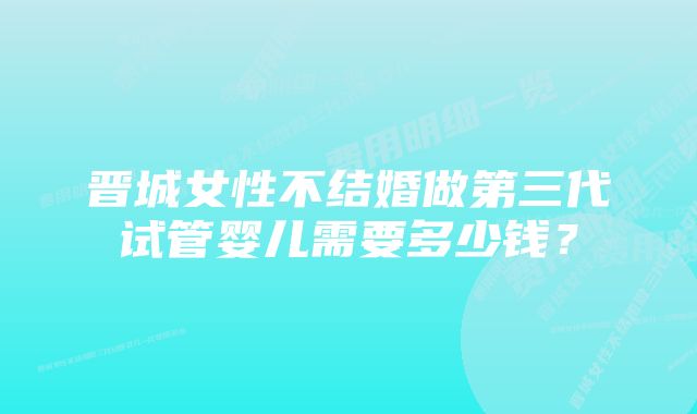 晋城女性不结婚做第三代试管婴儿需要多少钱？