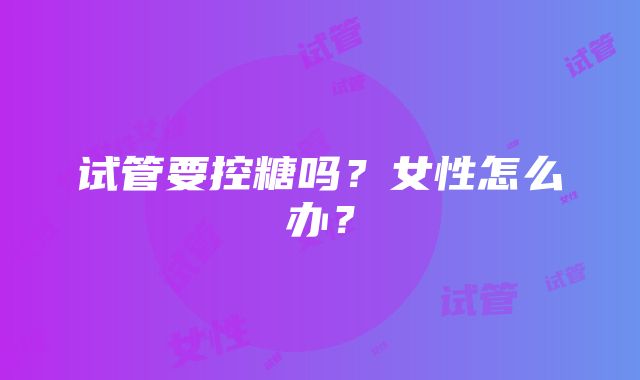 试管要控糖吗？女性怎么办？