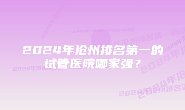 2024年沧州排名第一的试管医院哪家强？