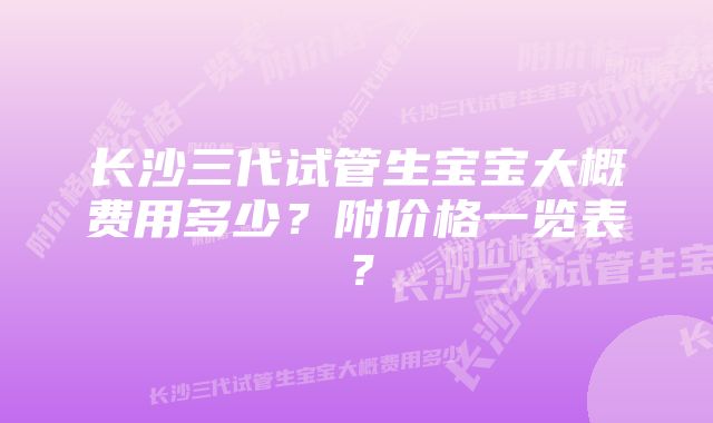 长沙三代试管生宝宝大概费用多少？附价格一览表？