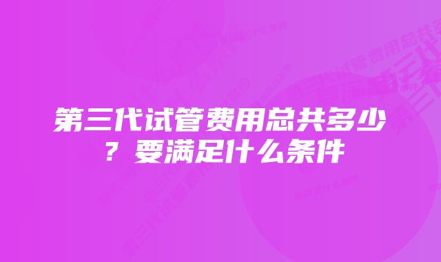 第三代试管费用总共多少？要满足什么条件