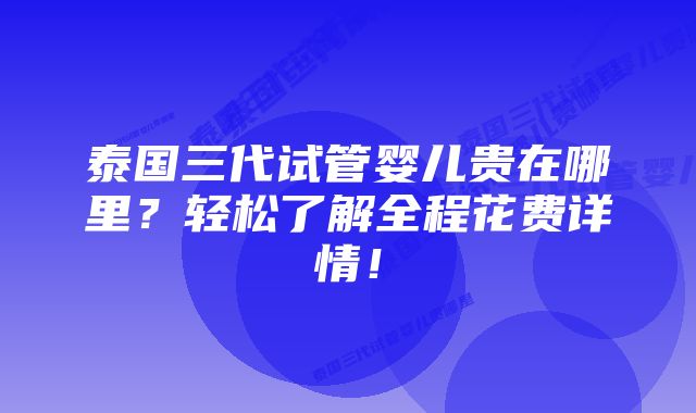 泰国三代试管婴儿贵在哪里？轻松了解全程花费详情！