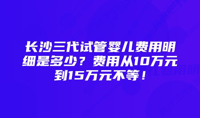 长沙三代试管婴儿费用明细是多少？费用从10万元到15万元不等！