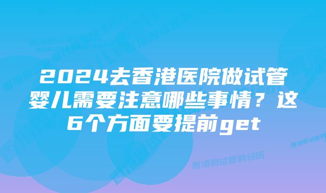 2024去香港医院做试管婴儿需要注意哪些事情？这6个方面要提前get