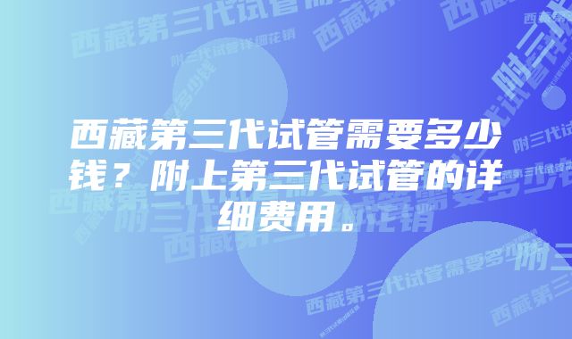 西藏第三代试管需要多少钱？附上第三代试管的详细费用。