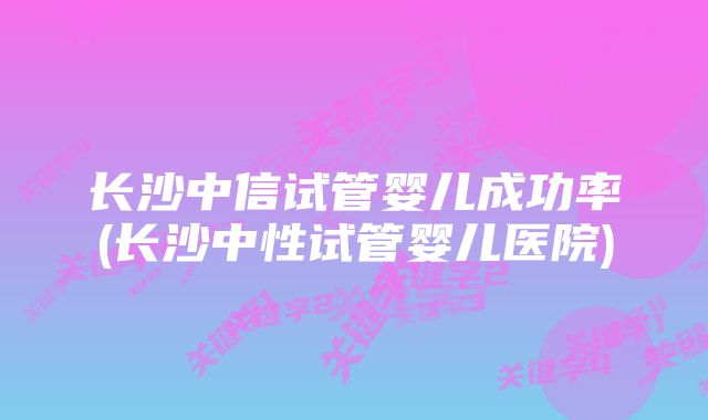 长沙中信试管婴儿成功率(长沙中性试管婴儿医院)