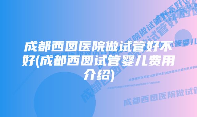 成都西囡医院做试管好不好(成都西囡试管婴儿费用介绍)