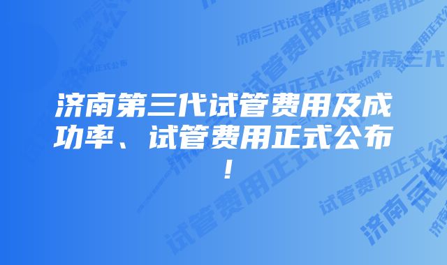 济南第三代试管费用及成功率、试管费用正式公布！