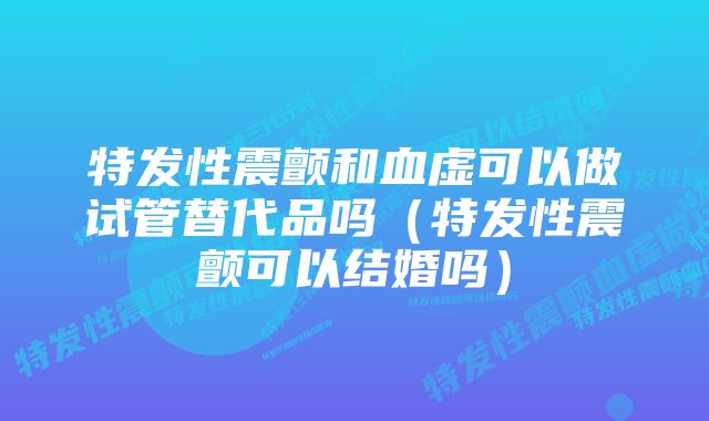 特发性震颤和血虚可以做试管替代品吗（特发性震颤可以结婚吗）