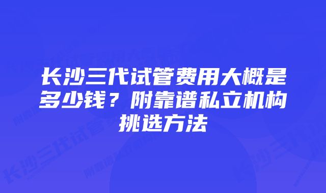 长沙三代试管费用大概是多少钱？附靠谱私立机构挑选方法