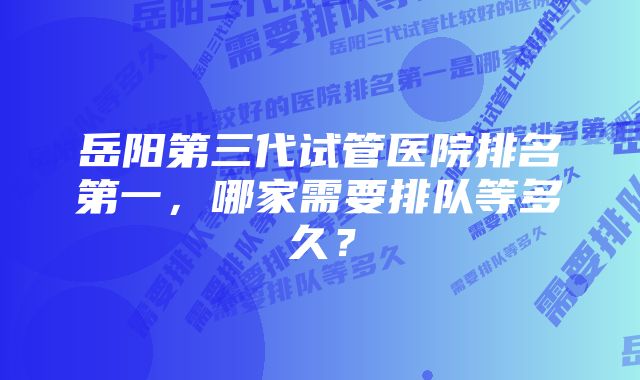 岳阳第三代试管医院排名第一，哪家需要排队等多久？