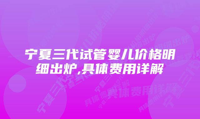 宁夏三代试管婴儿价格明细出炉,具体费用详解