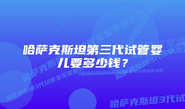 哈萨克斯坦第三代试管婴儿要多少钱？