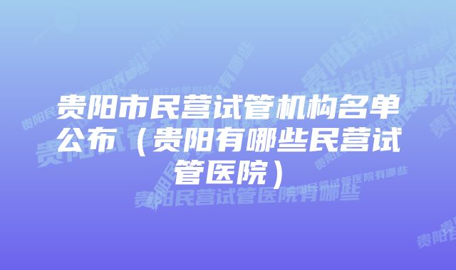 贵阳市民营试管机构名单公布（贵阳有哪些民营试管医院）