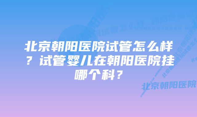 北京朝阳医院试管怎么样？试管婴儿在朝阳医院挂哪个科？