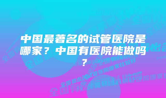 中国最著名的试管医院是哪家？中国有医院能做吗？