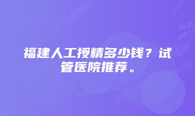 福建人工授精多少钱？试管医院推荐。