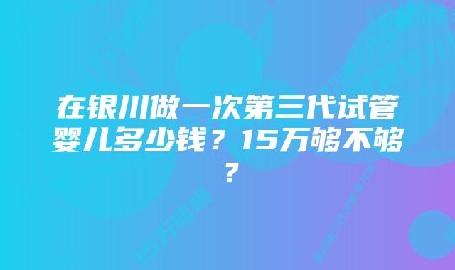 在银川做一次第三代试管婴儿多少钱？15万够不够？