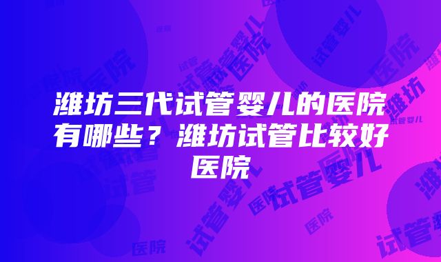 潍坊三代试管婴儿的医院有哪些？潍坊试管比较好医院