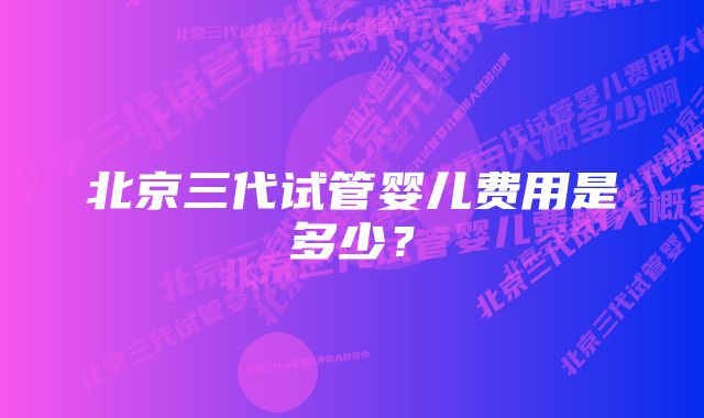 北京三代试管婴儿费用是多少？