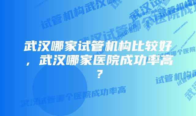 武汉哪家试管机构比较好，武汉哪家医院成功率高？