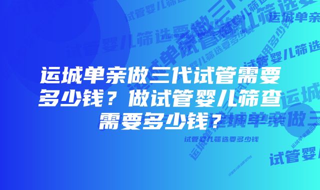 运城单亲做三代试管需要多少钱？做试管婴儿筛查需要多少钱？