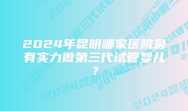 2024年昆明哪家医院最有实力做第三代试管婴儿？