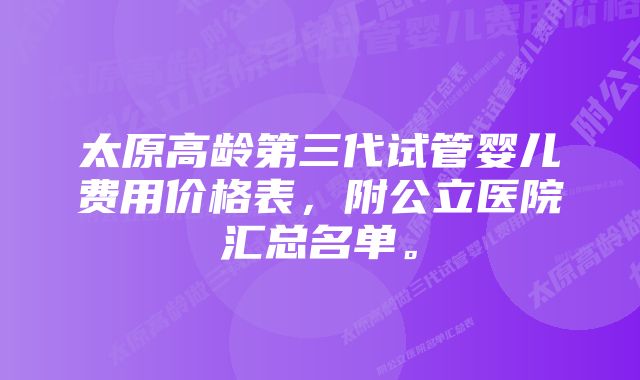 太原高龄第三代试管婴儿费用价格表，附公立医院汇总名单。