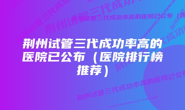 荆州试管三代成功率高的医院已公布（医院排行榜推荐）