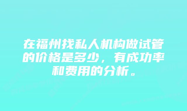 在福州找私人机构做试管的价格是多少，有成功率和费用的分析。