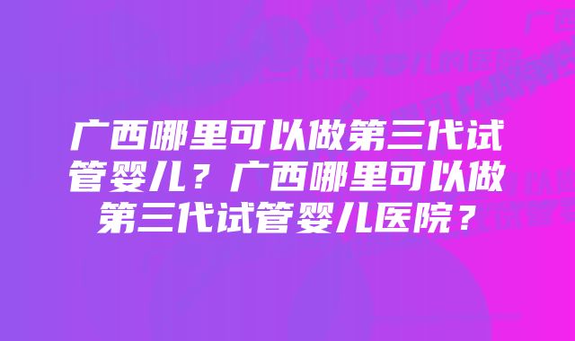 广西哪里可以做第三代试管婴儿？广西哪里可以做第三代试管婴儿医院？