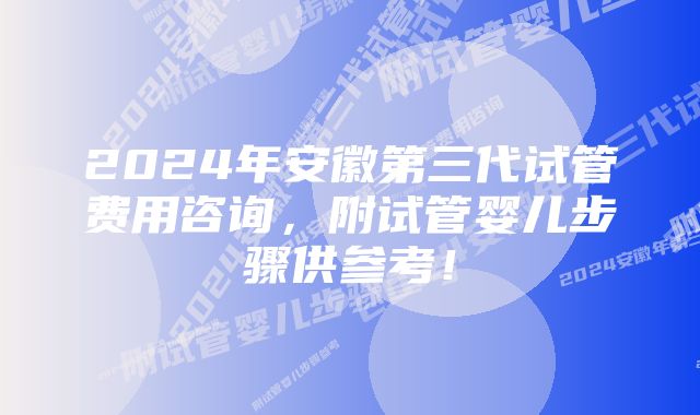 2024年安徽第三代试管费用咨询，附试管婴儿步骤供参考！