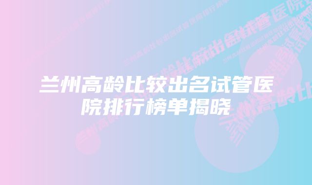 兰州高龄比较出名试管医院排行榜单揭晓