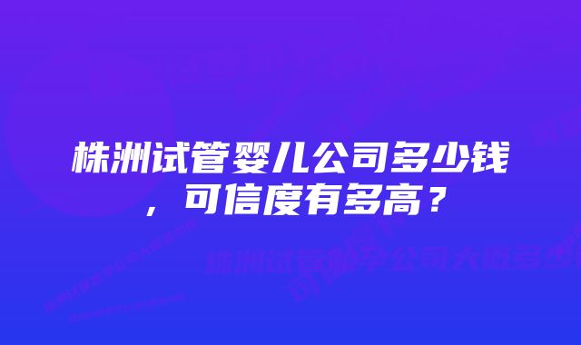 株洲试管婴儿公司多少钱，可信度有多高？