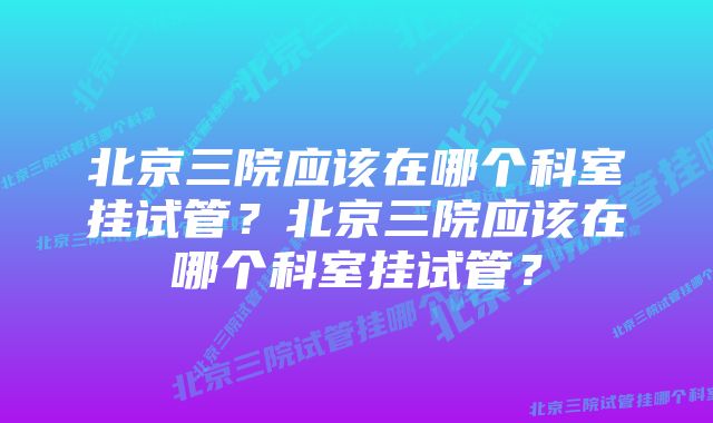 北京三院应该在哪个科室挂试管？北京三院应该在哪个科室挂试管？