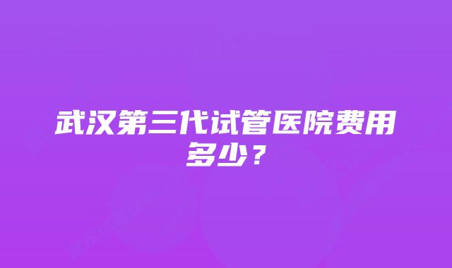 武汉第三代试管医院费用多少？