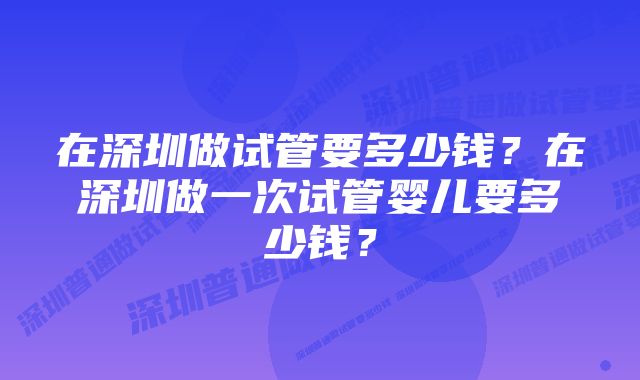 在深圳做试管要多少钱？在深圳做一次试管婴儿要多少钱？