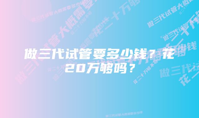 做三代试管要多少钱？花20万够吗？